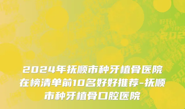 2024年抚顺市种牙植骨医院在榜清单前10名好好推荐-抚顺市种牙植骨口腔医院