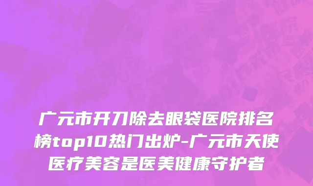 广元市开刀除去眼袋医院排名榜top10热门出炉-广元市天使医疗美容是医美健康守护者