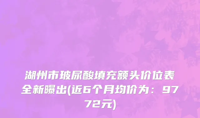 湖州市玻尿酸填充额头价位表全新曝出(近6个月均价为：9772元)