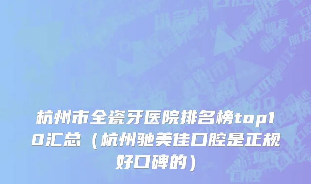 杭州市全瓷牙医院排名榜top10汇总（杭州驰美佳口腔是正规好口碑的）