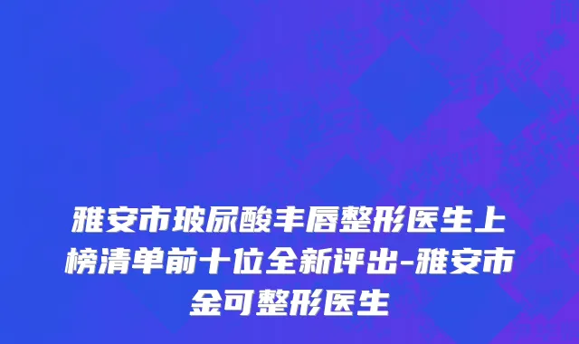 雅安市玻尿酸丰唇整形医生上榜清单前十位全新评出-雅安市金可整形医生