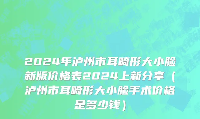 2024年泸州市耳畸形大小脸新版价格表2024上新分享（泸州市耳畸形大小脸手术价格是多少钱）