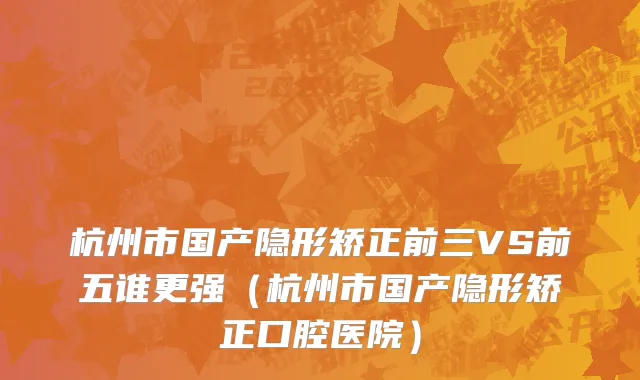 杭州市国产隐形矫正前三VS前五谁更强（杭州市国产隐形矫正口腔医院）