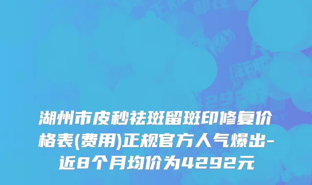 湖州市皮秒祛斑留斑印修复价格表(费用)正规官方人气爆出-近8个月均价为4292元