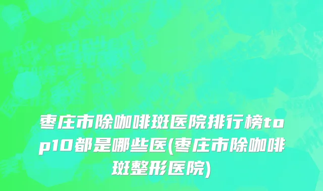 枣庄市除咖啡斑医院排行榜top10都是哪些医(枣庄市除咖啡斑整形医院)