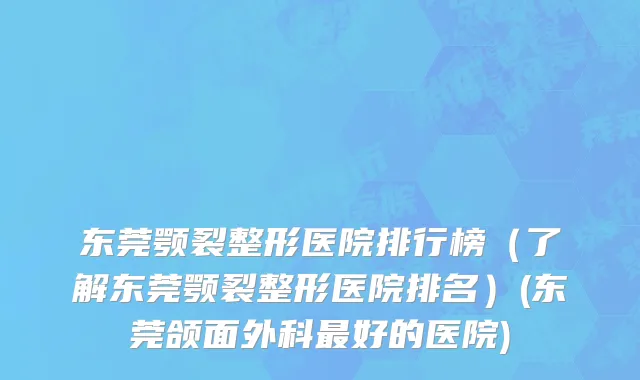 东莞颚裂整形医院排行榜（了解东莞颚裂整形医院排名）(东莞颌面外科最好的医院)
