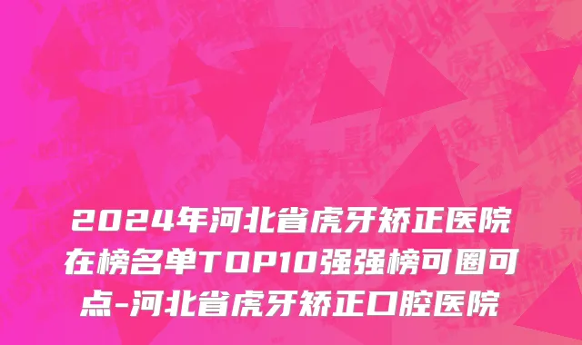 2024年河北省虎牙矫正医院在榜名单TOP10强强榜可圈可点-河北省虎牙矫正口腔医院
