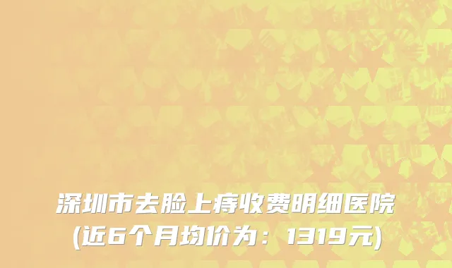 深圳市去脸上痔收费明细医院(近6个月均价为：1319元)
