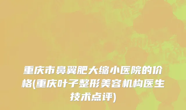 重庆市鼻翼肥大缩小医院的价格(重庆叶子整形美容机构医生技术点评)