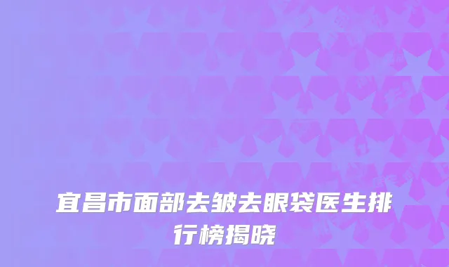 宜昌市面部去皱去眼袋医生排行榜揭晓