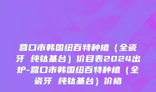 营口市韩国纽百特种植（全瓷牙 纯钛基台）价目表2024出炉-营口市韩国纽百特种植（全瓷牙 纯钛基台）价格