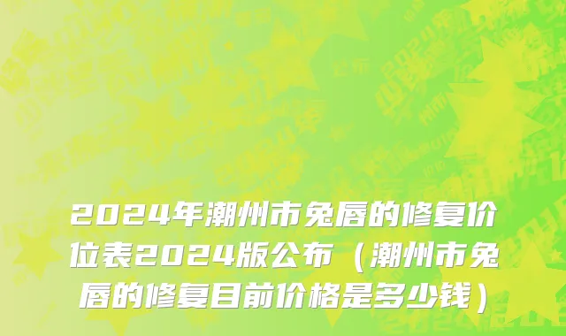 2024年潮州市兔唇的修复价位表2024版公布（潮州市兔唇的修复目前价格是多少钱）