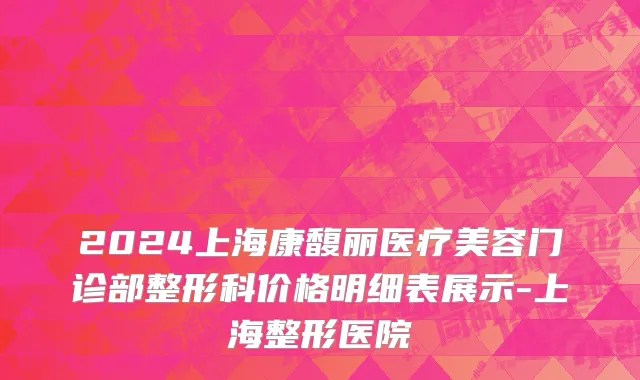 2024上海康馥丽医疗美容门诊部整形科价格明细表展示-上海整形医院