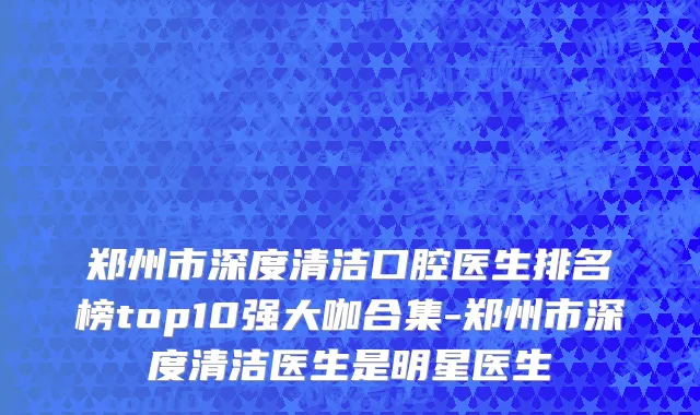 郑州市深度清洁口腔医生排名榜top10强大咖合集-郑州市深度清洁医生是明星医生