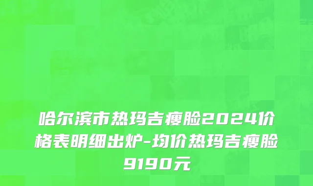 哈尔滨市热玛吉瘦脸2024价格表明细出炉-均价热玛吉瘦脸9190元