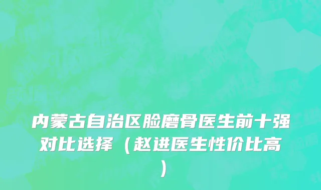 内蒙古自治区脸磨骨医生前十强对比选择（赵进医生性价比高）