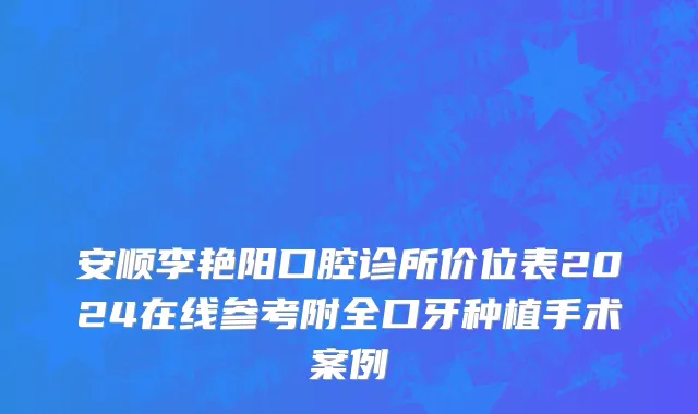 安顺李艳阳口腔诊所价位表2024在线参考附全口牙种植手术案例