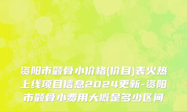 资阳市颧骨小价格(价目)表火热上线项目信息2024更新-资阳市颧骨小费用大概是多少区间