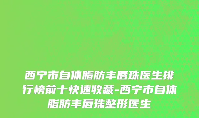 西宁市自体脂肪丰唇珠医生排行榜前十快速收藏-西宁市自体脂肪丰唇珠整形医生
