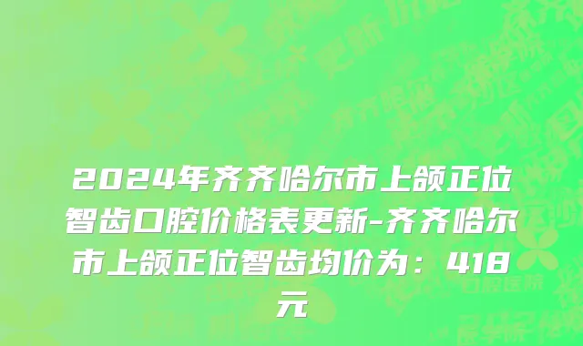 2024年齐齐哈尔市上颌正位智齿口腔价格表更新-齐齐哈尔市上颌正位智齿均价为：418元