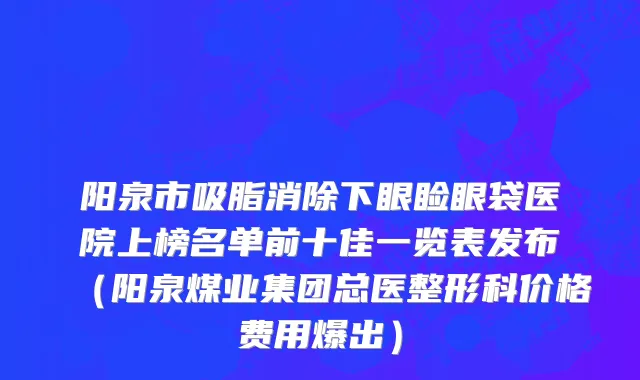 阳泉市吸脂消除下眼睑眼袋医院上榜名单前十佳一览表发布（阳泉煤业集团总医整形科价格费用爆出）