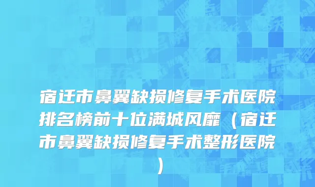 宿迁市鼻翼缺损修复手术医院排名榜前十位满城风靡（宿迁市鼻翼缺损修复手术整形医院）