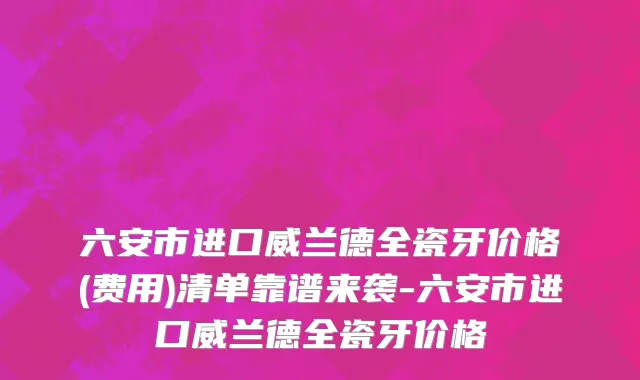 六安市进口威兰德全瓷牙价格(费用)清单靠谱来袭-六安市进口威兰德全瓷牙价格