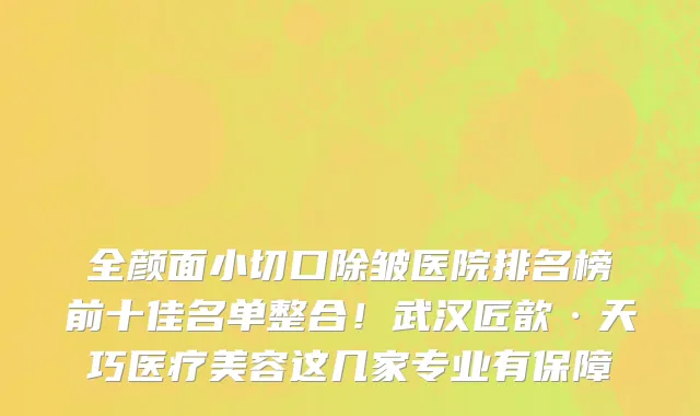 全颜面小切口除皱医院排名榜前十佳名单整合!武汉匠歆·天巧医疗美容这几家专业有保障