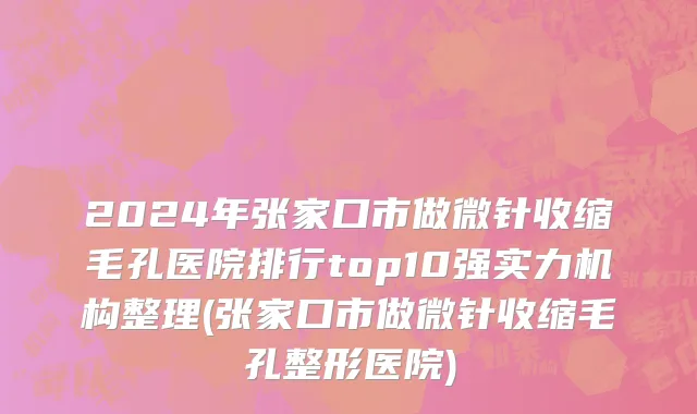 2024年张家口市做微针收缩毛孔医院排行top10强实力机构整理(张家口市做微针收缩毛孔整形医院)