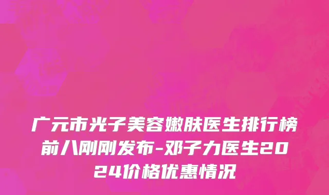 广元市光子美容嫩肤医生排行榜前八刚刚发布-邓子力医生2024价格优惠情况