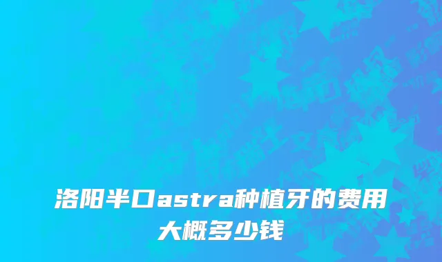 洛阳半口astra种植牙的费用大概多少钱