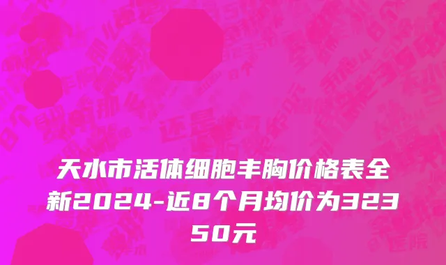 天水市活体细胞丰胸价格表全新2024-近8个月均价为32350元