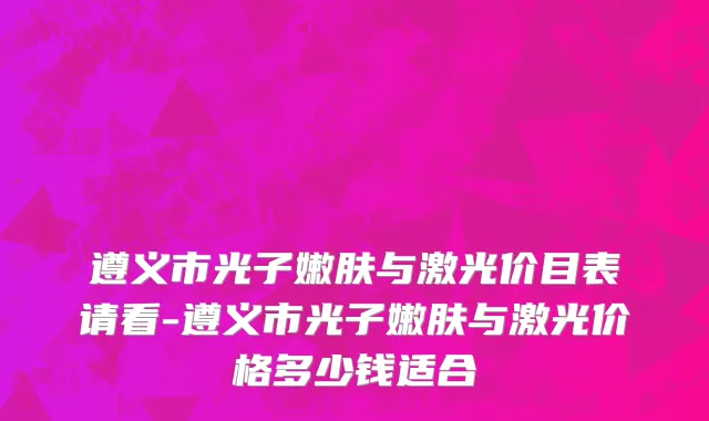 遵义市光子嫩肤与激光价目表请看-遵义市光子嫩肤与激光价格多少钱适合
