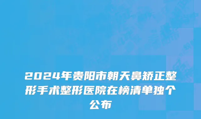 2024年贵阳市朝天鼻矫正整形手术整形医院在榜清单独个公布