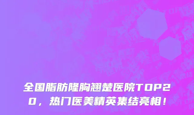 全国脂肪隆胸翘楚医院TOP20，热门医美精英集结亮相！