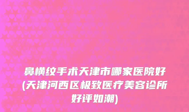 鼻横纹手术天津市哪家医院好(天津河西区极致医疗美容诊所好评如潮)