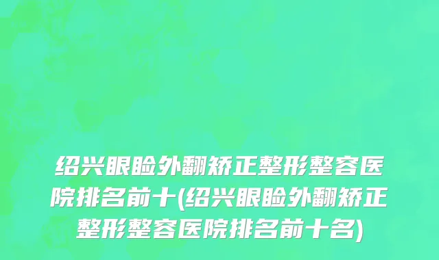 绍兴眼睑外翻矫正整形整容医院排名前十(绍兴眼睑外翻矫正整形整容医院排名前十名)