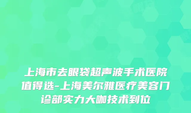 上海市去眼袋超声波手术医院值得选-上海美尔雅医疗美容门诊部实力大咖技术到位