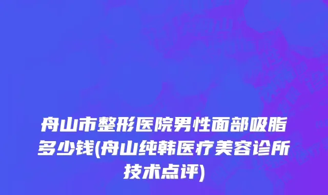 舟山市整形医院男性面部吸脂多少钱(舟山纯韩医疗美容诊所技术点评)