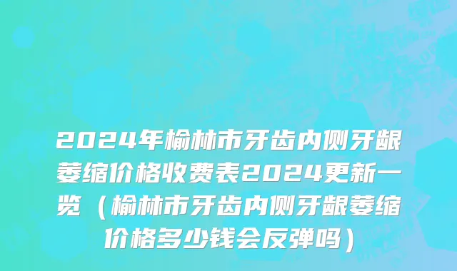 2024年榆林市牙齿内侧牙龈萎缩价格收费表2024更新一览（榆林市牙齿内侧牙龈萎缩价格多少钱会反弹吗）