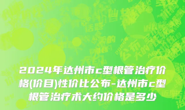 2024年达州市c型根管治疗价格(价目)性价比公布-达州市c型根管治疗术大约价格是多少