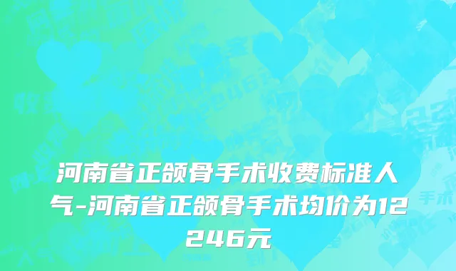 河南省正颌骨手术收费标准人气-河南省正颌骨手术均价为12246元