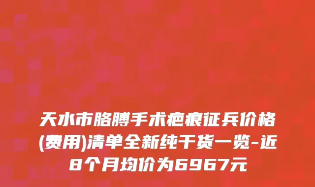 天水市胳膊手术疤痕征兵价格(费用)清单全新纯干货一览-近8个月均价为6967元