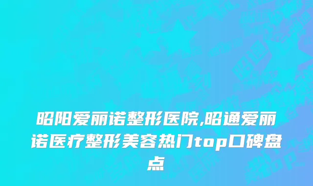 昭阳爱丽诺整形医院,昭通爱丽诺医疗整形美容热门top口碑盘点