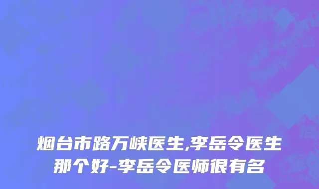 烟台市路万峡医生,李岳令医生那个好-李岳令医师很有名