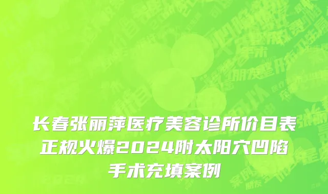 长春张丽萍医疗美容诊所价目表正规火爆2024附太阳穴凹陷手术充填案例