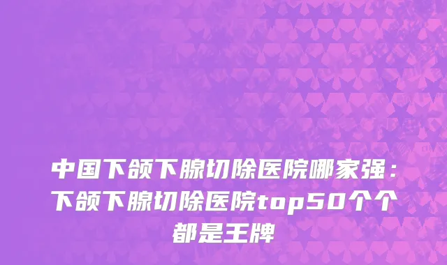 中国下颌下腺切除医院哪家强：下颌下腺切除医院top50个个都是王牌