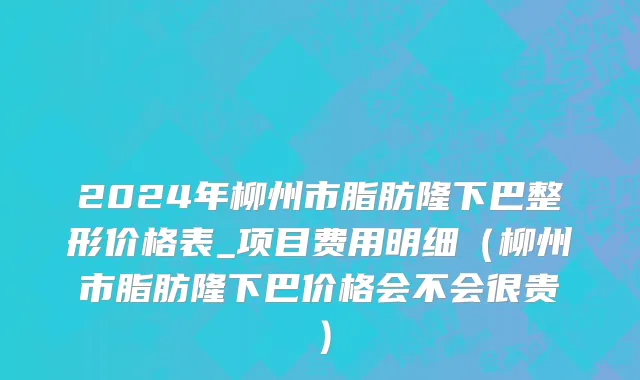 2024年柳州市脂肪隆下巴整形价格表_项目费用明细（柳州市脂肪隆下巴价格会不会很贵）