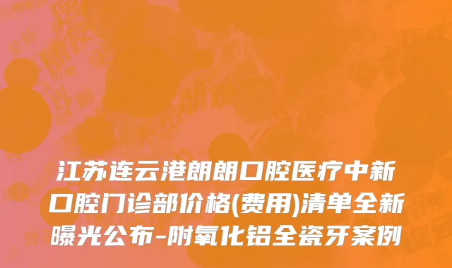 江苏连云港朗朗口腔医疗中新口腔门诊部价格(费用)清单全新曝光公布-附氧化铝全瓷牙案例
