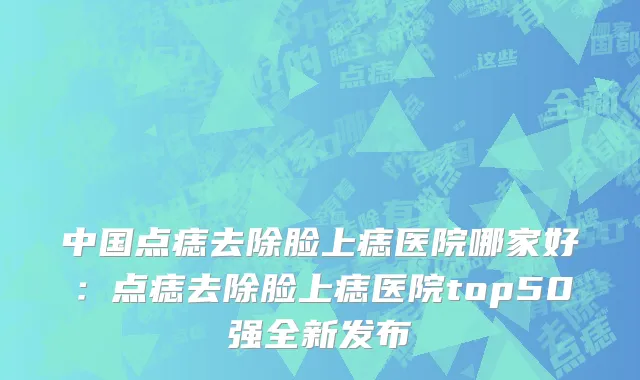 中国点痣去除脸上痣医院哪家好：点痣去除脸上痣医院top50强全新发布